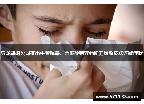 尊龙凯时公司推出牛黄解毒，荨麻疹特效药助力缓解皮肤过敏症状
